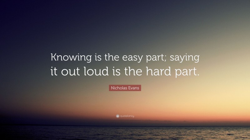 Nicholas Evans Quote: “Knowing is the easy part; saying it out loud is the hard part.”