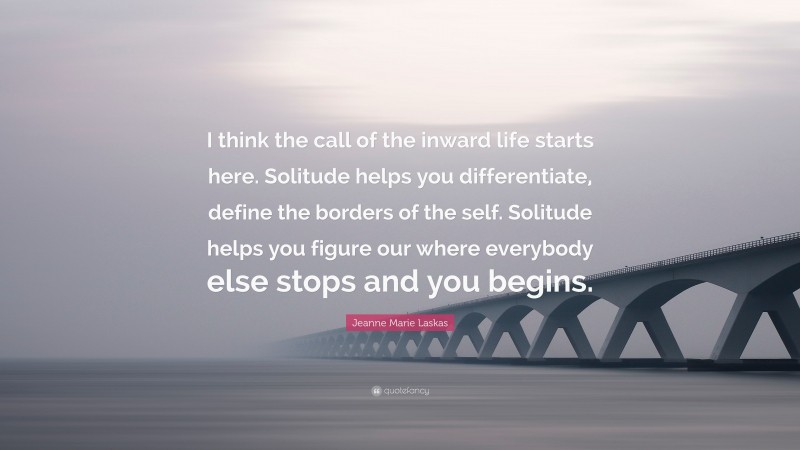 Jeanne Marie Laskas Quote: “I think the call of the inward life starts here. Solitude helps you differentiate, define the borders of the self. Solitude helps you figure our where everybody else stops and you begins.”