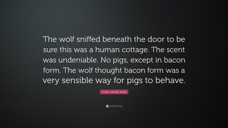 Vivian Vande Velde Quote: “The wolf sniffed beneath the door to be sure this was a human cottage. The scent was undeniable. No pigs, except in bacon form. The wolf thought bacon form was a very sensible way for pigs to behave.”