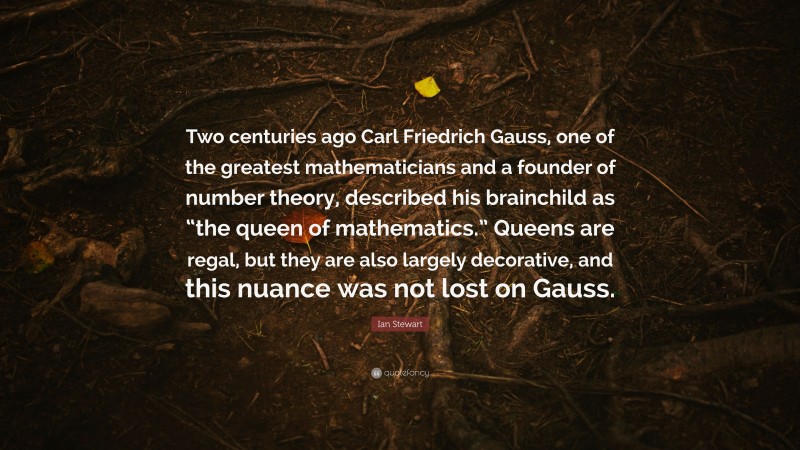 Ian Stewart Quote: “Two centuries ago Carl Friedrich Gauss, one of the greatest mathematicians and a founder of number theory, described his brainchild as “the queen of mathematics.” Queens are regal, but they are also largely decorative, and this nuance was not lost on Gauss.”