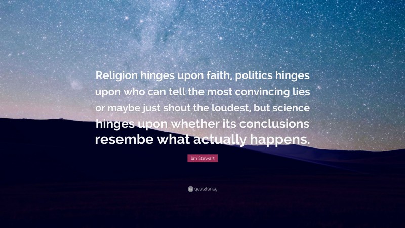 Ian Stewart Quote: “Religion hinges upon faith, politics hinges upon who can tell the most convincing lies or maybe just shout the loudest, but science hinges upon whether its conclusions resembe what actually happens.”
