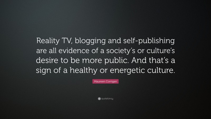 Maureen Corrigan Quote: “Reality TV, blogging and self-publishing are all evidence of a society’s or culture’s desire to be more public. And that’s a sign of a healthy or energetic culture.”