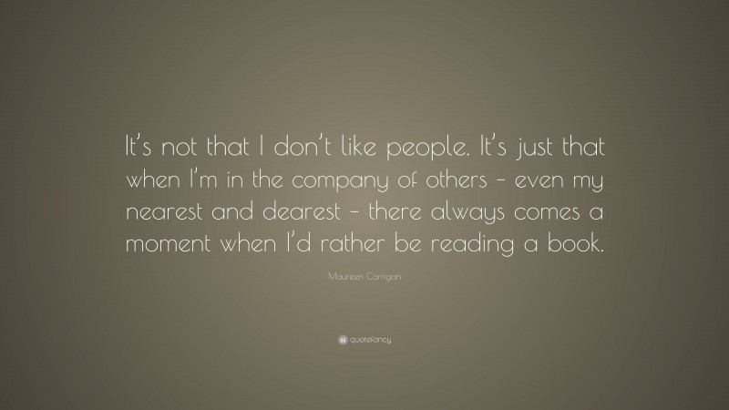 Maureen Corrigan Quote: “It’s not that I don’t like people. It’s just that when I’m in the company of others – even my nearest and dearest – there always comes a moment when I’d rather be reading a book.”