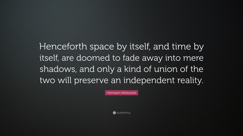 Hermann Minkowski Quote: “Henceforth space by itself, and time by itself, are doomed to fade away into mere shadows, and only a kind of union of the two will preserve an independent reality.”