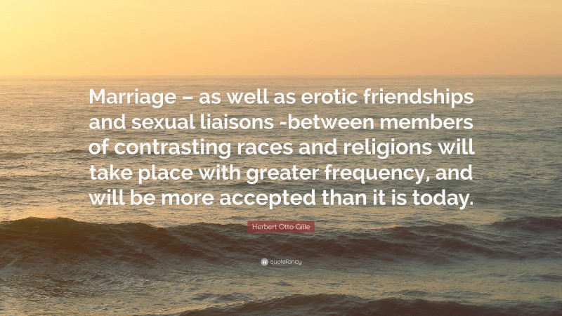 Herbert Otto Gille Quote: “Marriage – as well as erotic friendships and sexual liaisons -between members of contrasting races and religions will take place with greater frequency, and will be more accepted than it is today.”