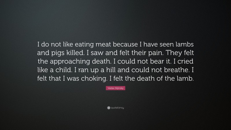 Vaslav Nijinsky Quote: “I do not like eating meat because I have seen lambs and pigs killed. I saw and felt their pain. They felt the approaching death. I could not bear it. I cried like a child. I ran up a hill and could not breathe. I felt that I was choking. I felt the death of the lamb.”