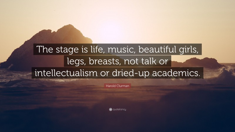 Harold Clurman Quote: “The stage is life, music, beautiful girls, legs, breasts, not talk or intellectualism or dried-up academics.”