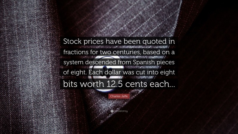 Charles Jaffe Quote: “Stock prices have been quoted in fractions for two centuries, based on a system descended from Spanish pieces of eight. Each dollar was cut into eight bits worth 12.5 cents each...”