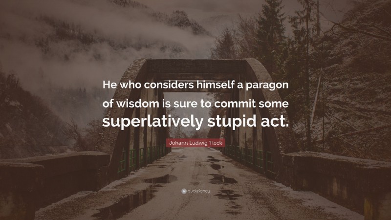 Johann Ludwig Tieck Quote: “He who considers himself a paragon of wisdom is sure to commit some superlatively stupid act.”