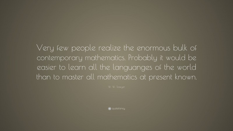 W. W. Sawyer Quote: “Very few people realize the enormous bulk of contemporary mathematics. Probably it would be easier to learn all the languanges of the world than to master all mathematics at present known.”