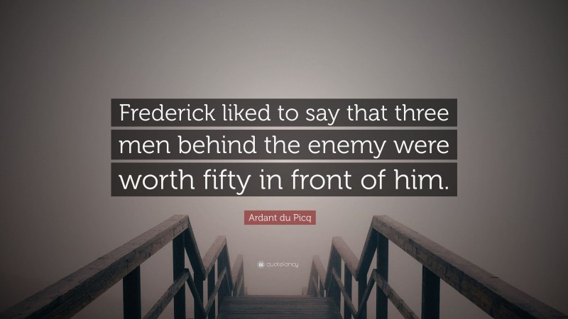Ardant du Picq Quote: “Frederick liked to say that three men behind the enemy were worth fifty in front of him.”