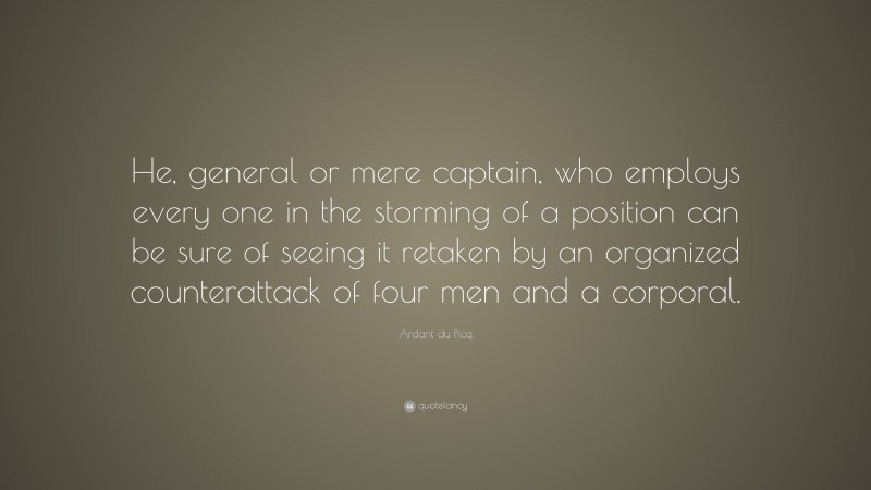 Ardant du Picq Quote: “He, general or mere captain, who employs every one in the storming of a position can be sure of seeing it retaken by an organized counterattack of four men and a corporal.”