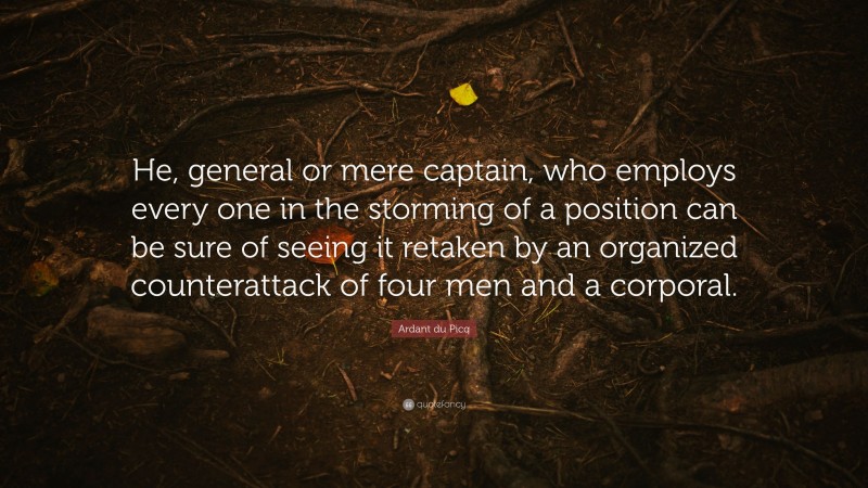 Ardant du Picq Quote: “He, general or mere captain, who employs every one in the storming of a position can be sure of seeing it retaken by an organized counterattack of four men and a corporal.”