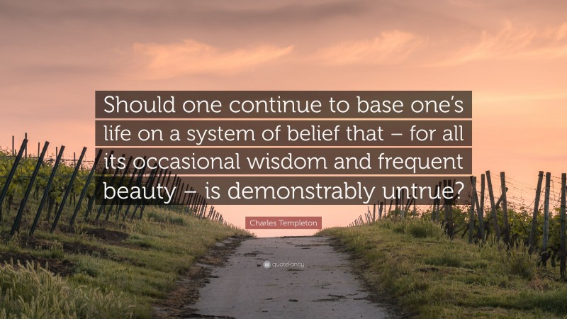 Charles Templeton Quote: “Should one continue to base one’s life on a system of belief that – for all its occasional wisdom and frequent beauty – is demonstrably untrue?”