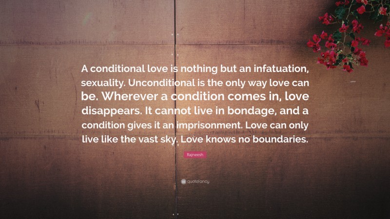 Rajneesh Quote: “A conditional love is nothing but an infatuation, sexuality. Unconditional is the only way love can be. Wherever a condition comes in, love disappears. It cannot live in bondage, and a condition gives it an imprisonment. Love can only live like the vast sky. Love knows no boundaries.”