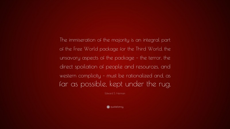 Edward S. Herman Quote: “The immiseration of the majority is an integral part of the Free World package for the Third World, the unsavory aspects of the package – the terror, the direct spoilation of people and resources, and western complicity – must be rationalized and, as far as possible, kept under the rug.”