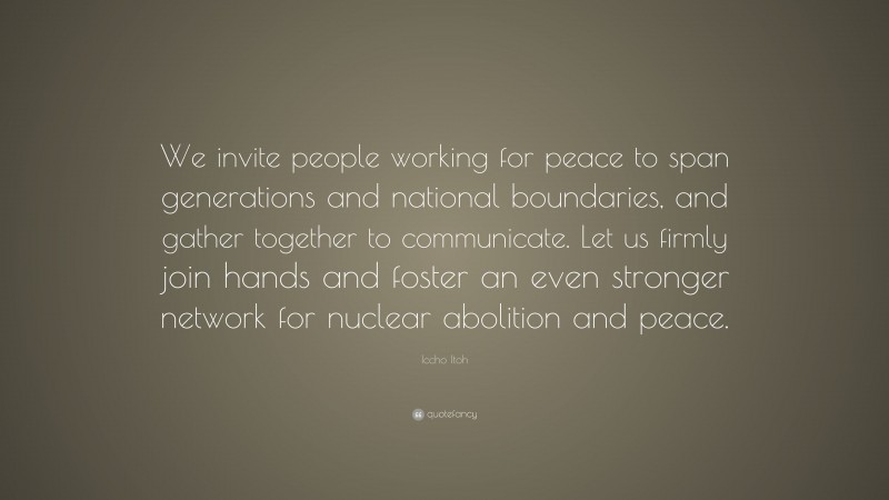 Iccho Itoh Quote: “We invite people working for peace to span generations and national boundaries, and gather together to communicate. Let us firmly join hands and foster an even stronger network for nuclear abolition and peace.”