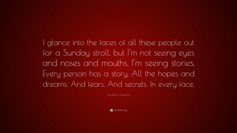 Andrew Clements Quote: “I glance into the faces of all these people out for a Sunday stroll, but I’m not seeing eyes and noses and mouths. I’m seeing stories. Every person has a story. All the hopes and dreams. And fears. And secrets. In every face.”