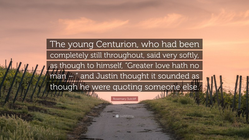 Rosemary Sutcliff Quote: “The young Centurion, who had been completely still throughout, said very softly, as though to himself, “Greater love hath no man – ” and Justin thought it sounded as though he were quoting someone else.”