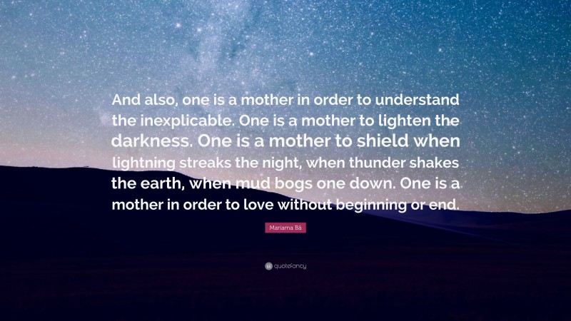 Mariama Bâ Quote: “And also, one is a mother in order to understand the inexplicable. One is a mother to lighten the darkness. One is a mother to shield when lightning streaks the night, when thunder shakes the earth, when mud bogs one down. One is a mother in order to love without beginning or end.”
