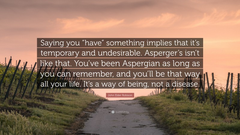 John Elder Robison Quote: “Saying you “have” something implies that it’s temporary and undesirable. Asperger’s isn’t like that. You’ve been Aspergian as long as you can remember, and you’ll be that way all your life. It’s a way of being, not a disease.”