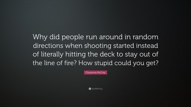 Cheyenne McCray Quote: “Why did people run around in random directions when shooting started instead of literally hitting the deck to stay out of the line of fire? How stupid could you get?”