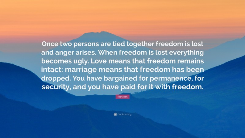 Rajneesh Quote: “Once two persons are tied together freedom is lost and anger arises. When freedom is lost everything becomes ugly. Love means that freedom remains intact: marriage means that freedom has been dropped. You have bargained for permanence, for security, and you have paid for it with freedom.”