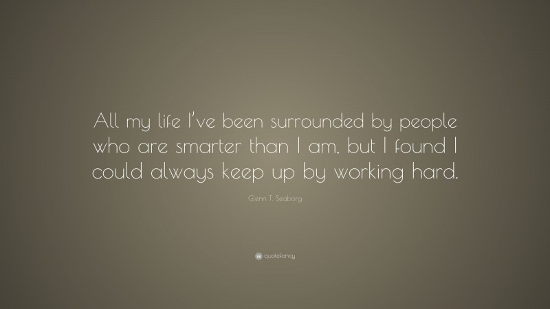 Glenn T. Seaborg Quote: “All my life I’ve been surrounded by people who are smarter than I am, but I found I could always keep up by working hard.”