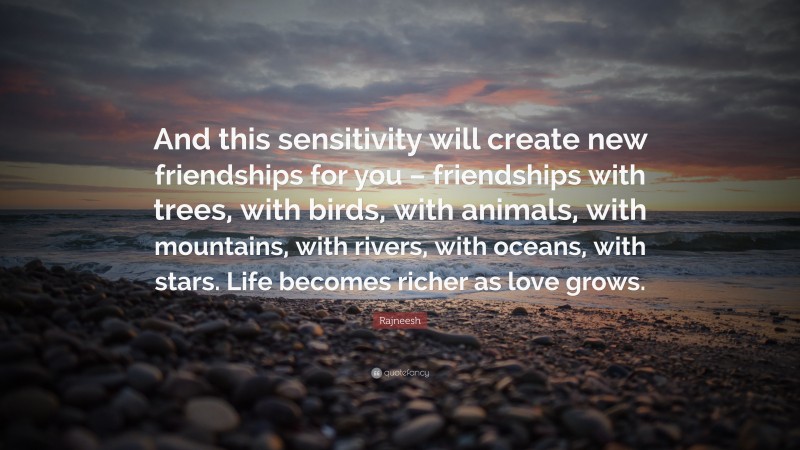 Rajneesh Quote: “And this sensitivity will create new friendships for you – friendships with trees, with birds, with animals, with mountains, with rivers, with oceans, with stars. Life becomes richer as love grows.”