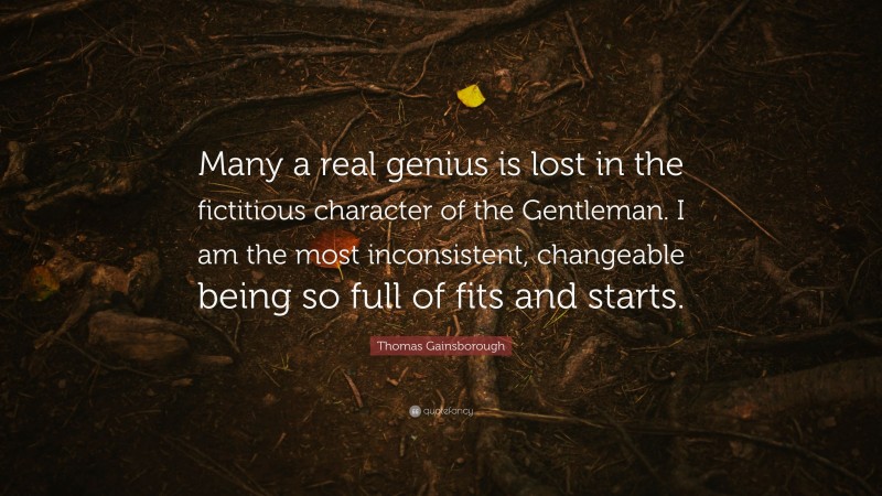 Thomas Gainsborough Quote: “Many a real genius is lost in the fictitious character of the Gentleman. I am the most inconsistent, changeable being so full of fits and starts.”