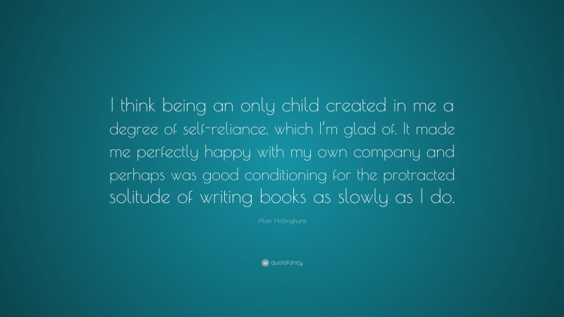 Alan Hollinghurst Quote: “I think being an only child created in me a degree of self-reliance, which I’m glad of. It made me perfectly happy with my own company and perhaps was good conditioning for the protracted solitude of writing books as slowly as I do.”
