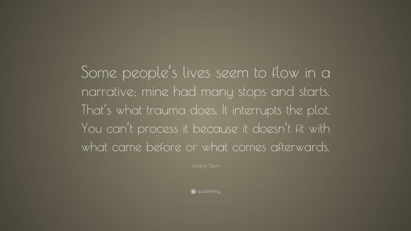 Jessica Stern Quote: “Some people’s lives seem to flow in a narrative; mine had many stops and starts. That’s what trauma does. It interrupts the plot. You can’t process it because it doesn’t fit with what came before or what comes afterwards.”