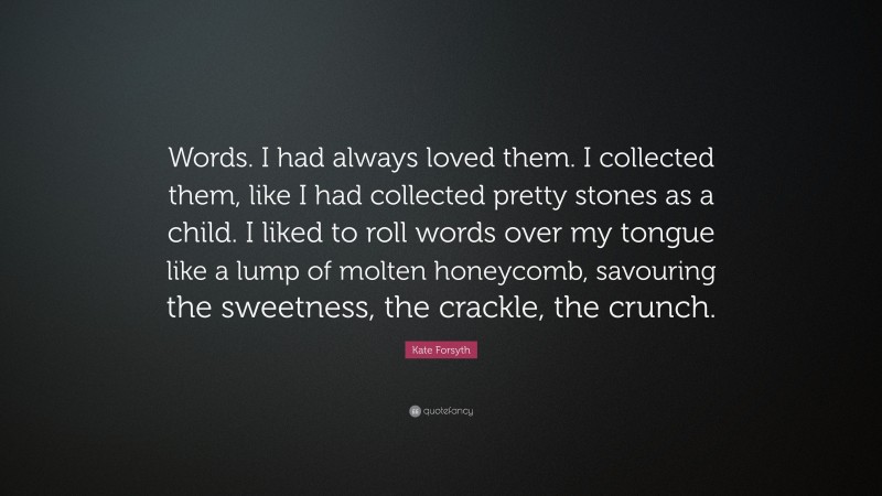 Kate Forsyth Quote: “Words. I had always loved them. I collected them, like I had collected pretty stones as a child. I liked to roll words over my tongue like a lump of molten honeycomb, savouring the sweetness, the crackle, the crunch.”