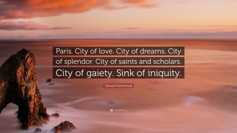 Edward Rutherfurd Quote: “Paris. City of love. City of dreams. City of splendor. City of saints and scholars. City of gaiety. Sink of iniquity.”