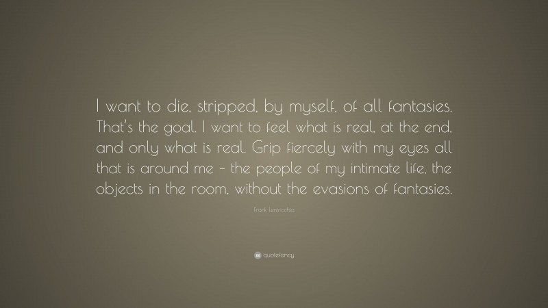 Frank Lentricchia Quote: “I want to die, stripped, by myself, of all fantasies. That’s the goal. I want to feel what is real, at the end, and only what is real. Grip fiercely with my eyes all that is around me – the people of my intimate life, the objects in the room, without the evasions of fantasies.”