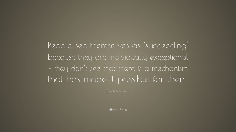 Sarah Schulman Quote: “People see themselves as ‘succeeding’ because they are individually exceptional – they don’t see that there is a mechanism that has made it possible for them.”