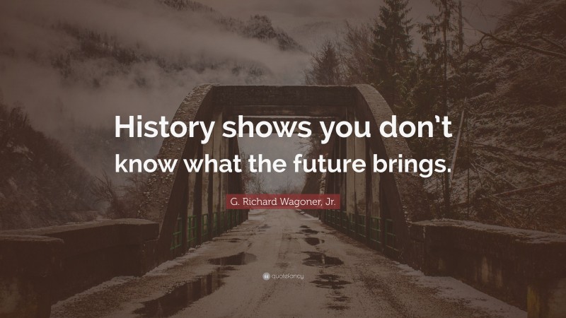 G. Richard Wagoner, Jr. Quote: “History shows you don’t know what the future brings.”