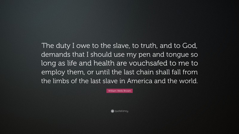 William Wells Brown Quote: “The duty I owe to the slave, to truth, and to God, demands that I should use my pen and tongue so long as life and health are vouchsafed to me to employ them, or until the last chain shall fall from the limbs of the last slave in America and the world.”