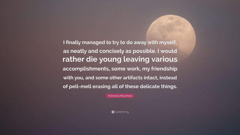 Francesca Woodman Quote: “I finally managed to try to do away with myself, as neatly and concisely as possible. I would rather die young leaving various accomplishments, some work, my friendship with you, and some other artifacts intact, instead of pell-mell erasing all of these delicate things.”