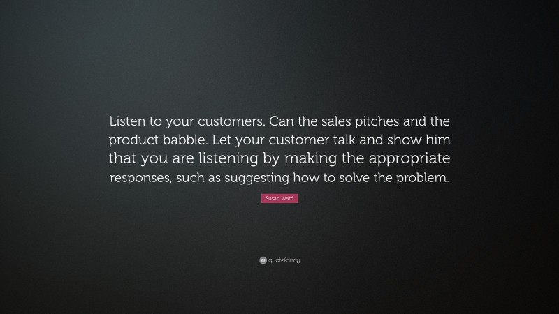 Susan Ward Quote: “Listen to your customers. Can the sales pitches and the product babble. Let your customer talk and show him that you are listening by making the appropriate responses, such as suggesting how to solve the problem.”