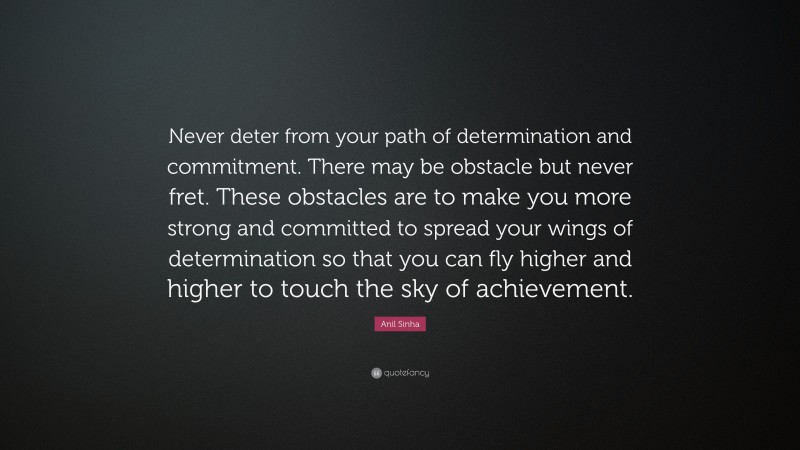 Anil Sinha Quote: “Never deter from your path of determination and commitment. There may be obstacle but never fret. These obstacles are to make you more strong and committed to spread your wings of determination so that you can fly higher and higher to touch the sky of achievement.”