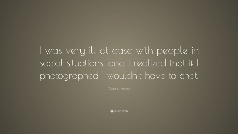 Martine Franck Quote: “I was very ill at ease with people in social situations, and I realized that if I photographed I wouldn’t have to chat.”