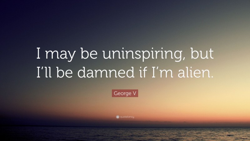 George V Quote: “I may be uninspiring, but I’ll be damned if I’m alien.”