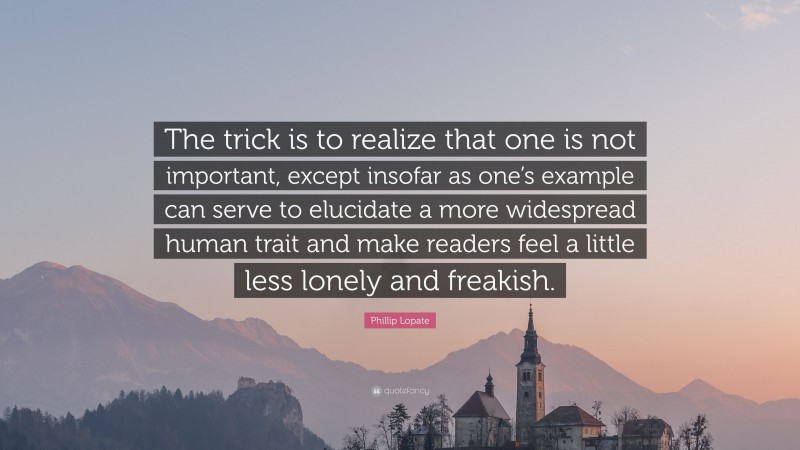 Phillip Lopate Quote: “The trick is to realize that one is not important, except insofar as one’s example can serve to elucidate a more widespread human trait and make readers feel a little less lonely and freakish.”