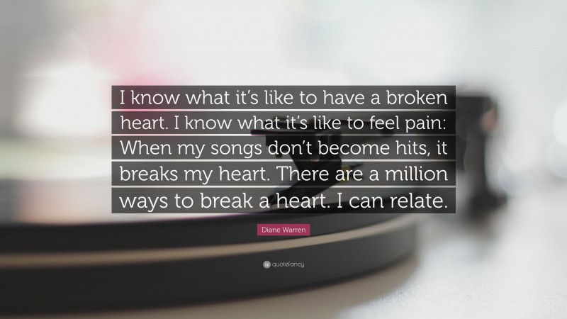 Diane Warren Quote: “I know what it’s like to have a broken heart. I know what it’s like to feel pain: When my songs don’t become hits, it breaks my heart. There are a million ways to break a heart. I can relate.”