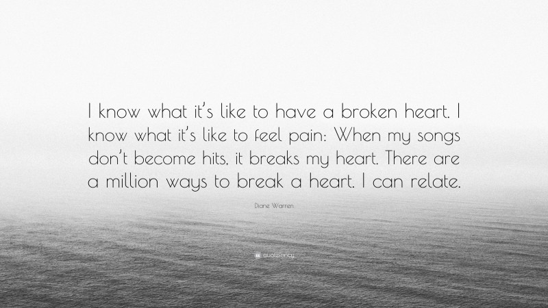 Diane Warren Quote: “I know what it’s like to have a broken heart. I know what it’s like to feel pain: When my songs don’t become hits, it breaks my heart. There are a million ways to break a heart. I can relate.”