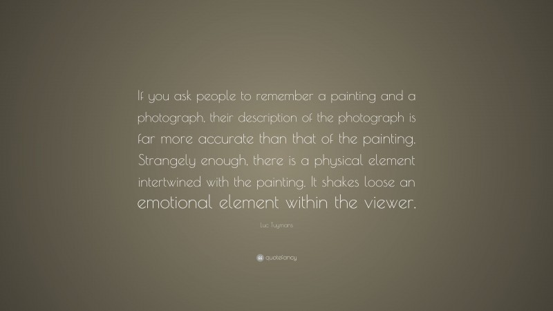 Luc Tuymans Quote: “If you ask people to remember a painting and a photograph, their description of the photograph is far more accurate than that of the painting. Strangely enough, there is a physical element intertwined with the painting. It shakes loose an emotional element within the viewer.”