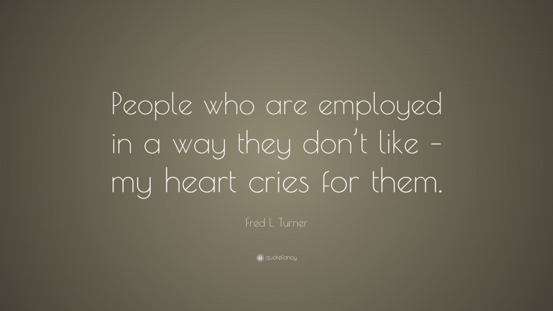 Fred L. Turner Quote: “People who are employed in a way they don’t like – my heart cries for them.”