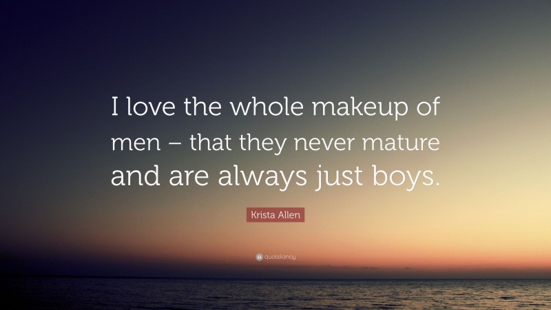 Krista Allen Quote: “I love the whole makeup of men – that they never mature and are always just boys.”