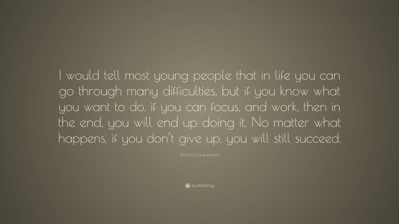 William Kamkwamba Quote: “I would tell most young people that in life you can go through many difficulties, but if you know what you want to do, if you can focus, and work, then in the end, you will end up doing it. No matter what happens, if you don’t give up, you will still succeed.”